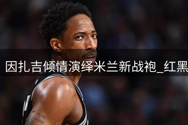 因扎吉倾情演绎米兰新战袍 红黑精神跨越时空传承