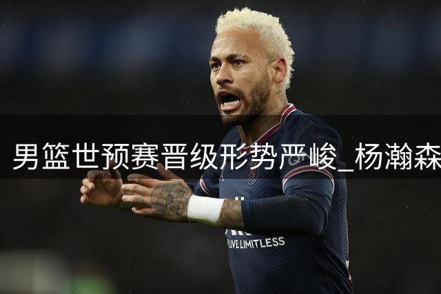 男篮世预赛晋级形势严峻 杨瀚森火线驰援能否扭转颓势？