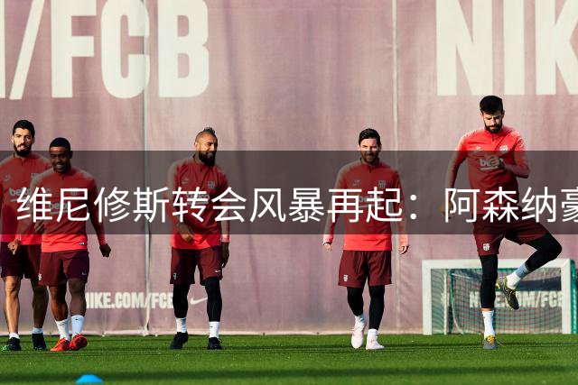 维尼修斯转会风暴再起：阿森纳豪掷1.4亿英镑挑战皇马底线