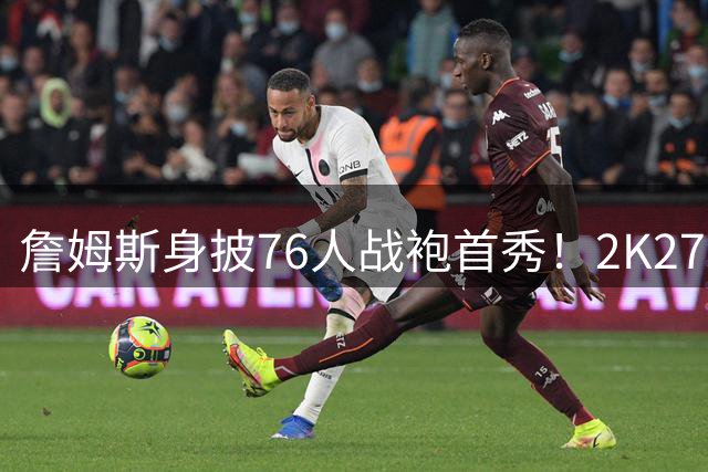 詹姆斯身披76人战袍首秀！2K27游戏预告引爆球迷热议