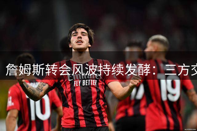 詹姆斯转会风波持续发酵：三方交易传闻与11位球星招募内幕曝光