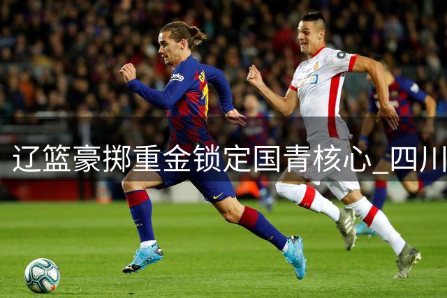 辽篮豪掷重金锁定国青核心 四川新星或成赵继伟接班人